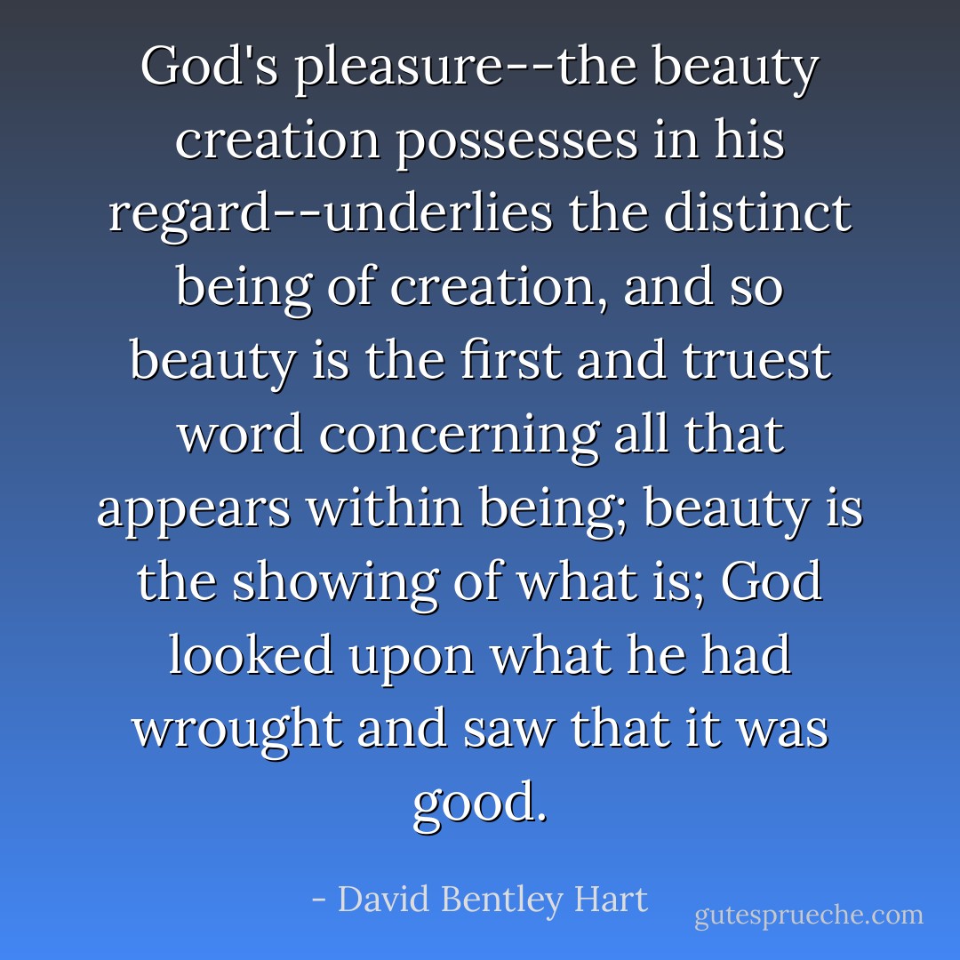 God's pleasure--the beauty creation possesses in his regard--underlies the distinct being of creation, and so beauty is the first and truest word concerning all that appears within being; beauty is the showing of what is; God looked upon what he had wrought and saw that it was good. - David Bentley Hart