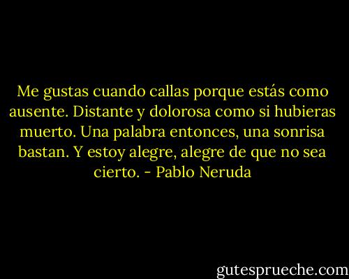 Me gustas cuando callas porque estás como ausente.<br />Distante y dolorosa como si hubieras muerto.<br />Una palabra entonces, una sonrisa bastan.<br />Y estoy alegre, alegre de que no sea cierto. - Pablo Neruda