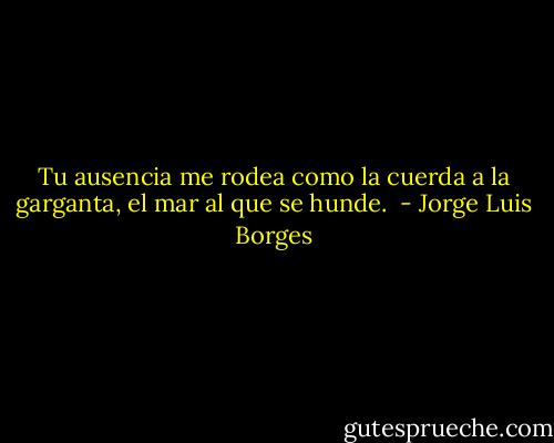Tu ausencia me rodea<br />como la cuerda a la garganta,<br />el mar al que se hunde.  - Jorge Luis Borges