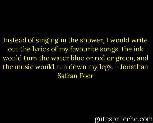 Instead of singing in the shower, I would write out the lyrics of my favourite songs, the ink would turn the water blue or red or green, and the music would run down my legs. - Jonathan Safran Foer