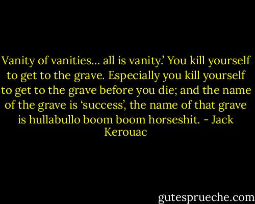 Vanity of vanities… all is vanity.’ You kill yourself to get to the grave. Especially you kill yourself to get to the grave before you die; and the name of the grave is ‘success’, the name of that grave is hullabullo boom boom horseshit. - Jack Kerouac