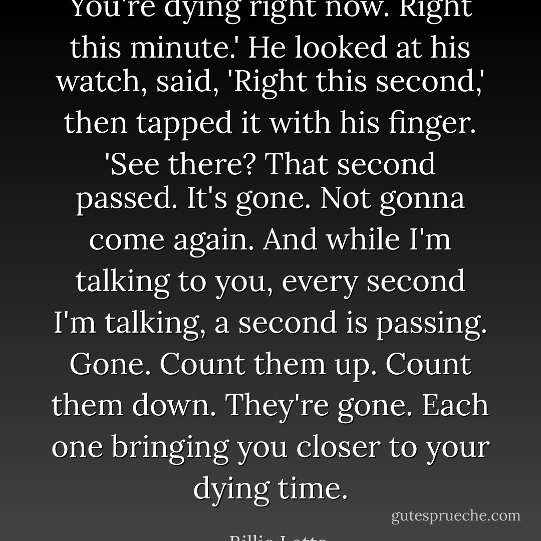 You're dying right now. Right this minute.' He looked at his watch, said, 'Right this second,' then tapped it with his finger. 'See there? That second passed. It's gone. Not gonna come again. And while I'm talking to you, every second I'm talking, a second is passing. Gone. Count them up. Count them down. They're gone. Each one bringing you closer to your dying time. - Billie Letts