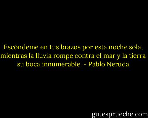 Escóndeme en tus brazos<br />por esta noche sola,<br />mientras la lluvia rompe<br />contra el mar y la tierra<br />su boca innumerable. - Pablo Neruda
