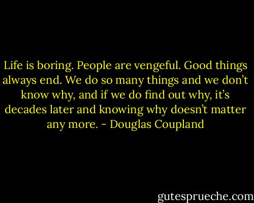 Life is boring. People are vengeful. Good things always end. We do so many things and we don’t know why, and if we do find out why, it’s decades later and knowing why doesn’t matter any more. - Douglas Coupland