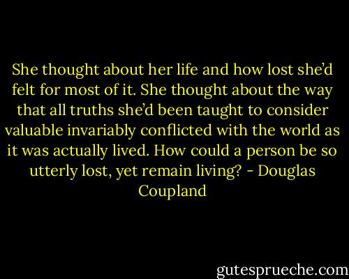 She thought about her life and how lost she’d felt for most of it. She thought about the way that all truths she’d been taught to consider valuable invariably conflicted with the world as it was actually lived. How could a person be so utterly lost, yet remain living? - Douglas Coupland
