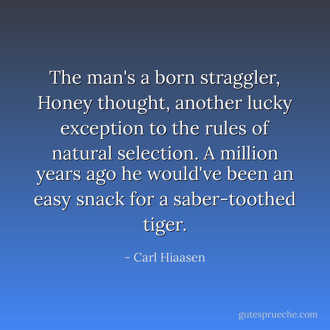 The man's a born straggler, Honey thought, another lucky exception to the rules of natural selection. A million years ago he would've been an easy snack for a saber-toothed tiger. - Carl Hiaasen