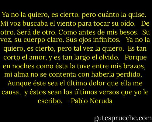 Ya no la quiero, es cierto, pero cuánto la quise. <br />Mi voz buscaba el viento para tocar su oído. <br /><br />De otro. Será de otro. Como antes de mis besos. <br />Su voz, su cuerpo claro. Sus ojos infinitos. <br /><br />Ya no la quiero, es cierto, pero tal vez la quiero. <br />Es tan corto el amor, y es tan largo el olvido. <br /><br />Porque en noches como ésta la tuve entre mis brazos, <br />mi alma no se contenta con haberla perdido. <br /><br />Aunque éste sea el último dolor que ella me causa, <br />y éstos sean los últimos versos que yo le escribo.  - Pablo Neruda