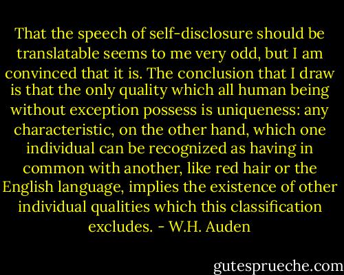 That the speech of self-disclosure should be translatable seems to me very odd, but I am convinced that it is. The conclusion that I draw is that the only quality which all human being without exception possess is uniqueness: any characteristic, on the other hand, which one individual can be recognized as having in common with another, like red hair or the English language, implies the existence of other individual qualities which this classification excludes. - W.H. Auden