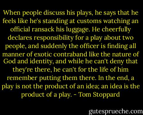 When people discuss his plays, he says that he feels like he's standing at customs watching an official ransack his luggage. He cheerfully declares responsibility for a play about two people, and suddenly the officer is finding all manner of exotic contraband like the nature of God and identity, and while he can't deny that they're there, he can't for the life of him remember putting them there. In the end, a play is not the product of an idea; an idea is the product of a play. - Tom Stoppard