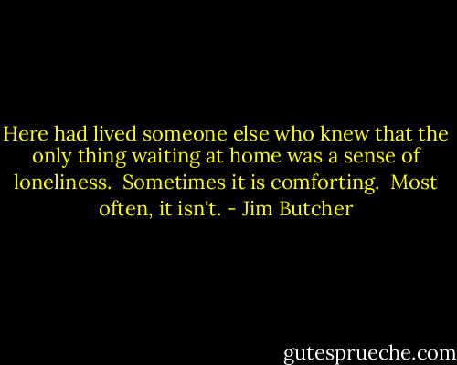 Here had lived someone else who knew that the only thing waiting at home was a sense of loneliness.<br /><br />Sometimes it is comforting.<br /><br />Most often, it isn't. - Jim Butcher