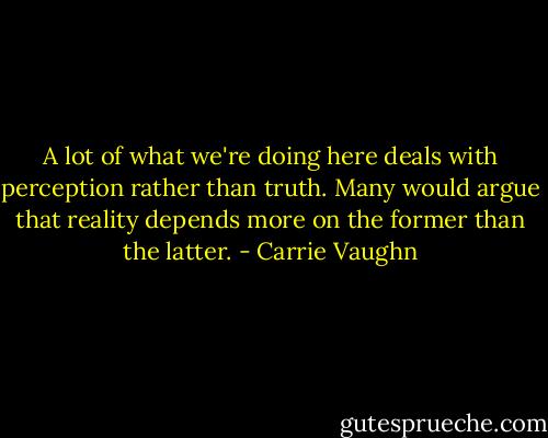 A lot of what we're doing here deals with perception rather than truth. Many would argue that reality depends more on the former than the latter. - Carrie Vaughn