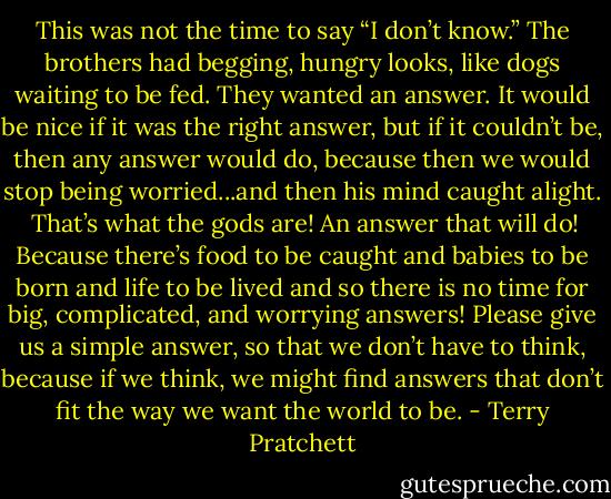 This was not the time to say “I don’t know.” The brothers had begging, hungry looks, like dogs waiting to be fed. They wanted an answer. It would be nice if it was the right answer, but if it couldn’t be, then any answer would do, because then we would stop being worried...and then his mind caught alight.<br /><br />That’s what the gods are! An answer that will do! Because there’s food to be caught and babies to be born and life to be lived and so there is no time for big, complicated, and worrying answers! Please give us a simple answer, so that we don’t have to think, because if we think, we might find answers that don’t fit the way we want the world to be. - Terry Pratchett