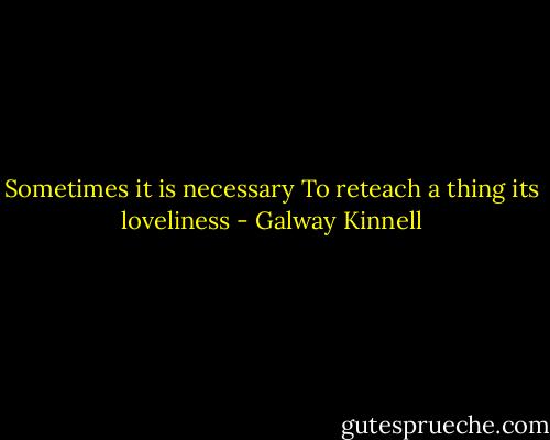 Sometimes it is necessary<br />To reteach a thing its loveliness - Galway Kinnell