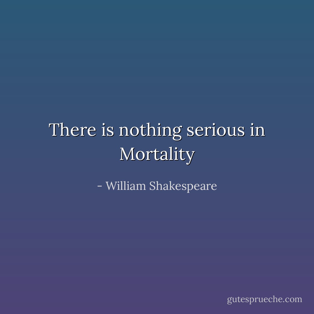 There is nothing serious in Mortality - William Shakespeare