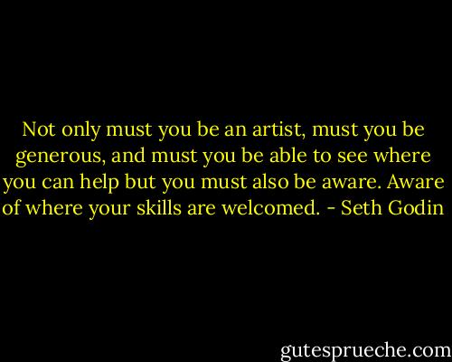 Not only must you be an artist, must you be generous, and must you be able to see where you can help but you must also be aware. Aware of where your skills are welcomed. - Seth Godin
