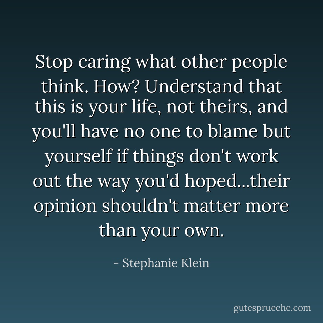 Stop caring what other people think. How? Understand that this is your life, not theirs, and you'll have no one to blame but yourself if things don't work out the way you'd hoped...their opinion shouldn't matter more than your own. - Stephanie Klein