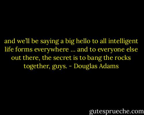 and we’ll be saying a big hello to all intelligent life forms everywhere … and to everyone else out there, the secret is to bang the rocks together, guys. - Douglas Adams