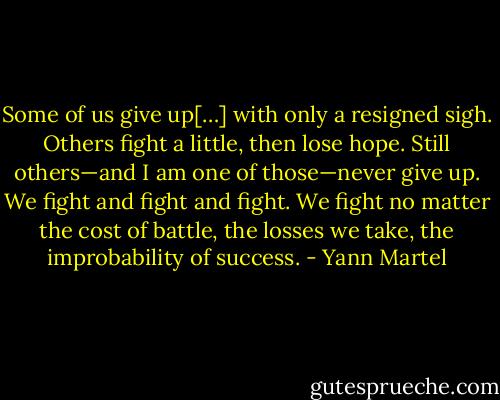 Some of us give up[…] with only a resigned sigh. Others fight a little, then lose hope. Still others—and I am one of those—never give up. We fight and fight and fight. We fight no matter the cost of battle, the losses we take, the improbability of success. - Yann Martel