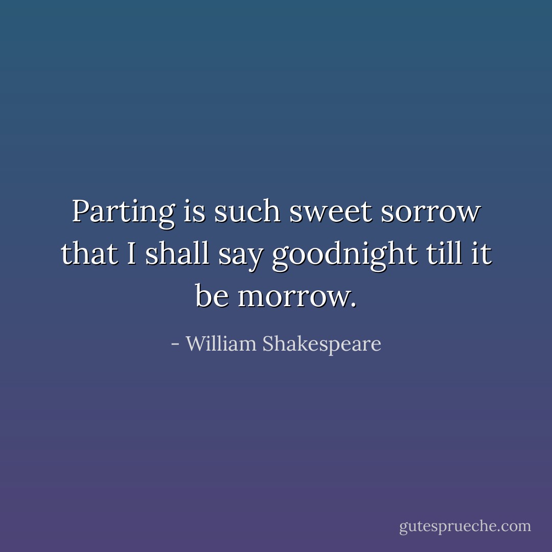 Parting is such sweet sorrow that I shall say goodnight till it be morrow. - William Shakespeare