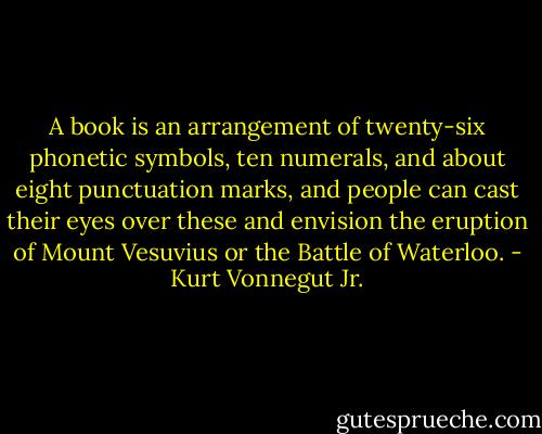 A book is an arrangement of twenty-six phonetic symbols, ten numerals, and about eight punctuation marks, and people can cast their eyes over these and envision the eruption of Mount Vesuvius or the Battle of Waterloo. - Kurt Vonnegut Jr.
