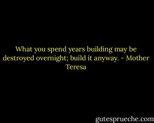 What you spend years building may be destroyed overnight; build it anyway. - Mother Teresa