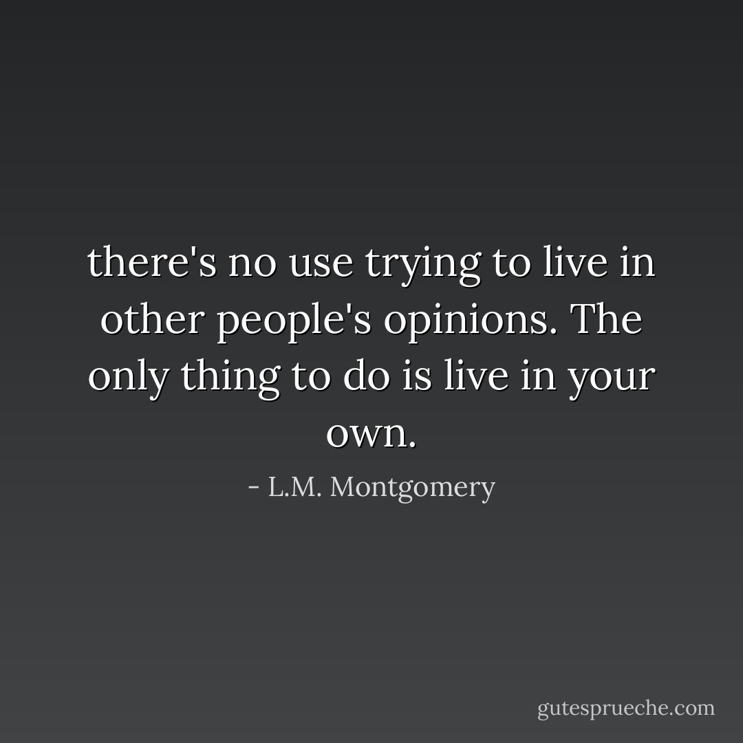there's no use trying to live in other people's opinions. The only thing to do is live in your own. - L.M. Montgomery