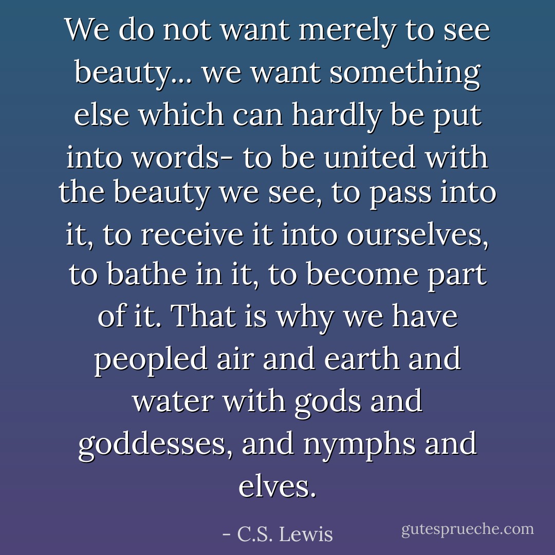We do not want merely to see beauty... we want something else which can hardly be put into words- to be united with the beauty we see, to pass into it, to receive it into ourselves, to bathe in it, to become part of it. That is why we have peopled air and earth and water with gods and goddesses, and nymphs and elves. - C.S. Lewis