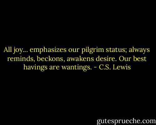 All joy... emphasizes our pilgrim status; always reminds, beckons, awakens desire. Our best havings are wantings. - C.S. Lewis