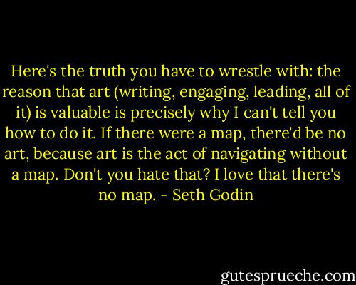 Here's the truth you have to wrestle with: the reason that art (writing, engaging, leading, all of it) is valuable is precisely why I can't tell you how to do it. If there were a map, there'd be no art, because art is the act of navigating without a map. Don't you hate that? I love that there's no map. - Seth Godin