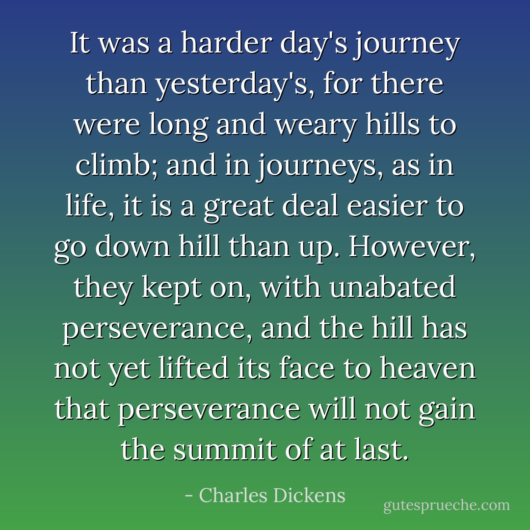 It was a harder day's journey than yesterday's, for there were long and weary hills to climb; and in journeys, as in life, it is a great deal easier to go down hill than up. However, they kept on, with unabated perseverance, and the hill has not yet lifted its face to heaven that perseverance will not gain the summit of at last. - Charles Dickens