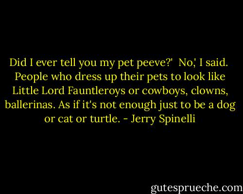 Did I ever tell you my pet peeve?'<br /><br />No,' I said.<br /><br />People who dress up their pets to look like Little Lord Fauntleroys or cowboys, clowns, ballerinas. As if it's not enough just to be a dog or cat or turtle. - Jerry Spinelli