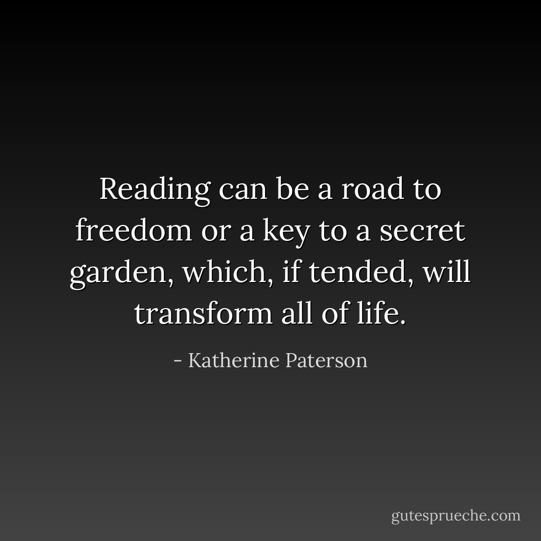 Reading can be a road to freedom or a key to a secret garden, which, if tended, will transform all of life. - Katherine Paterson