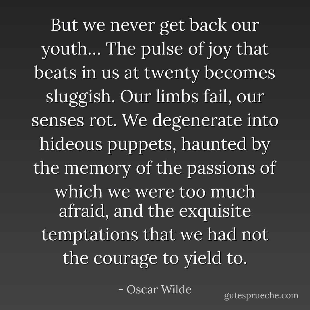 But we never get back our youth… The pulse of joy that beats in us at twenty becomes sluggish. Our limbs fail, our senses rot. We degenerate into hideous puppets, haunted by the memory of the passions of which we were too much afraid, and the exquisite temptations that we had not the courage to yield to. - Oscar Wilde
