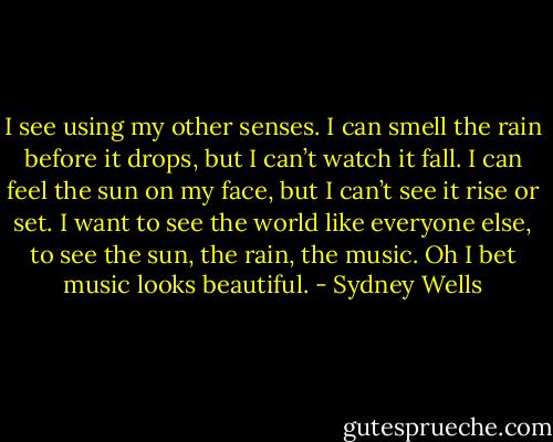 I see using my other senses. I can smell the rain before it drops, but I can’t watch it fall. I can feel the sun on my face, but I can’t see it rise or set. I want to see the world like everyone else, to see the sun, the rain, the music. Oh I bet music looks beautiful. - Sydney Wells