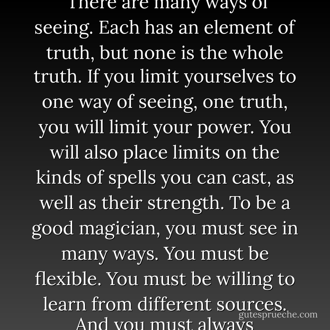 This is the most important lesson you must learn about magic," Miss Ochiba went on. "There are many ways of seeing. Each has an element of truth, but none is the whole truth. If you limit yourselves to one way of seeing, one truth, you will limit your power. You will also place limits on the kinds of spells you can cast, as well as their strength. To be a good magician, you must see in many ways. You must be flexible. You must be willing to learn from different sources. And you must always remember that the truths you see are incomplete. - Patricia C. Wrede