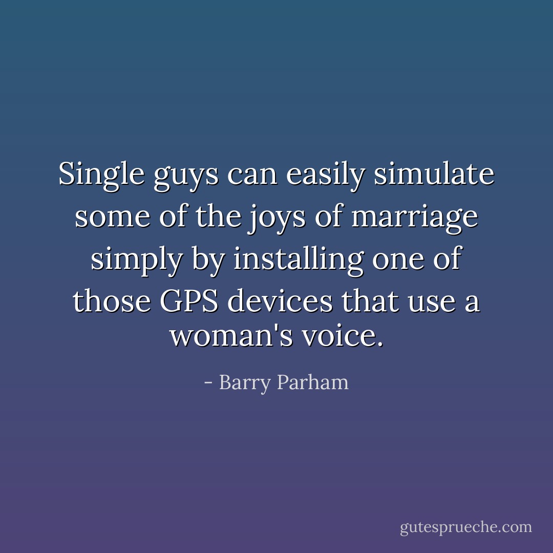 Single guys can easily simulate some of the joys of marriage simply by installing one of those GPS devices that use a woman's voice. - Barry Parham