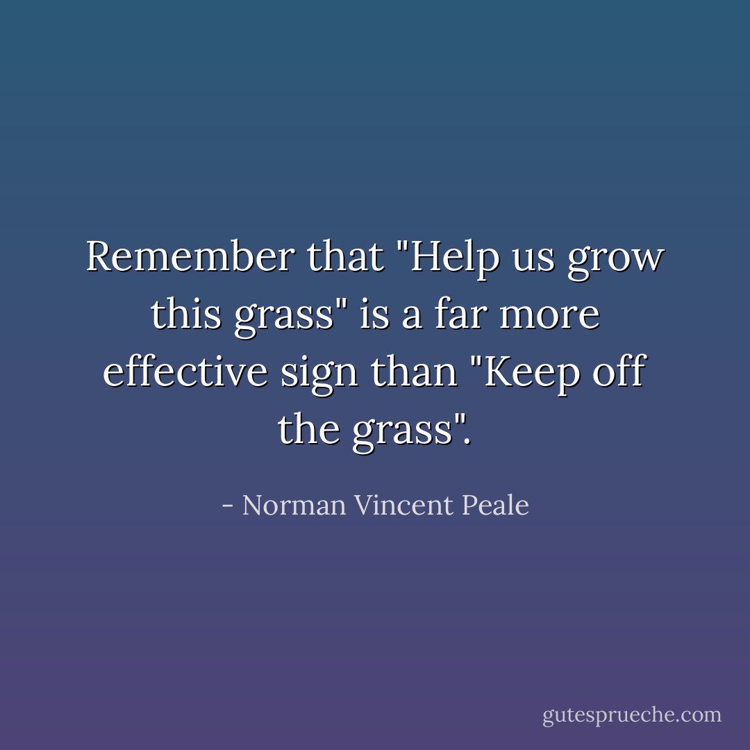 Remember that "Help us grow this grass" is a far more effective sign than "Keep off the grass". - Norman Vincent Peale