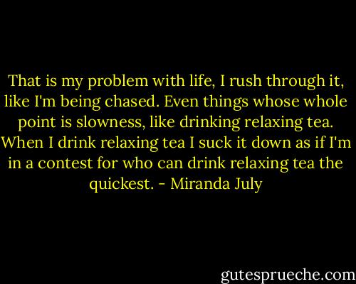 That is my problem with life, I rush through it, like I'm being chased. Even things whose whole point is slowness, like drinking relaxing tea. When I drink relaxing tea I suck it down as if I'm in a contest for who can drink relaxing tea the quickest. - Miranda July