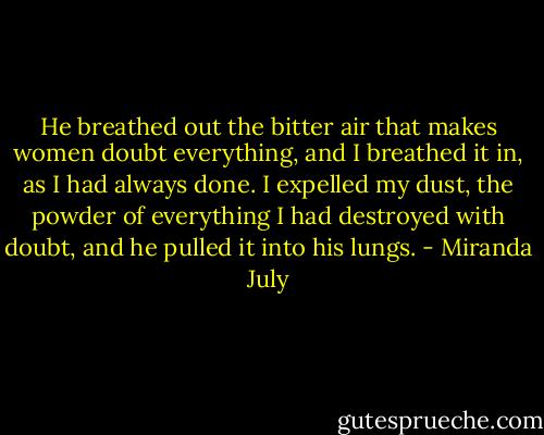 He breathed out the bitter air that makes women doubt everything, and I breathed it in, as I had always done. I expelled my dust, the powder of everything I had destroyed with doubt, and he pulled it into his lungs. - Miranda July