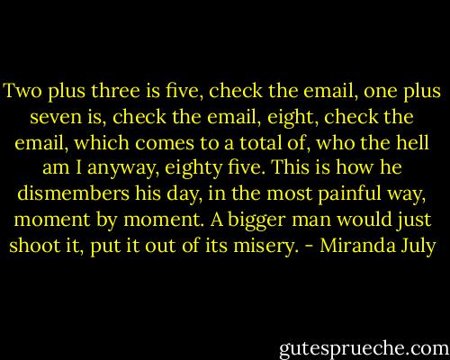 Two plus three is five, check the email, one plus seven is, check the email, eight, check the email, which comes to a total of, who the hell am I anyway, eighty five. This is how he dismembers his day, in the most painful way, moment by moment. A bigger man would just shoot it, put it out of its misery. - Miranda July