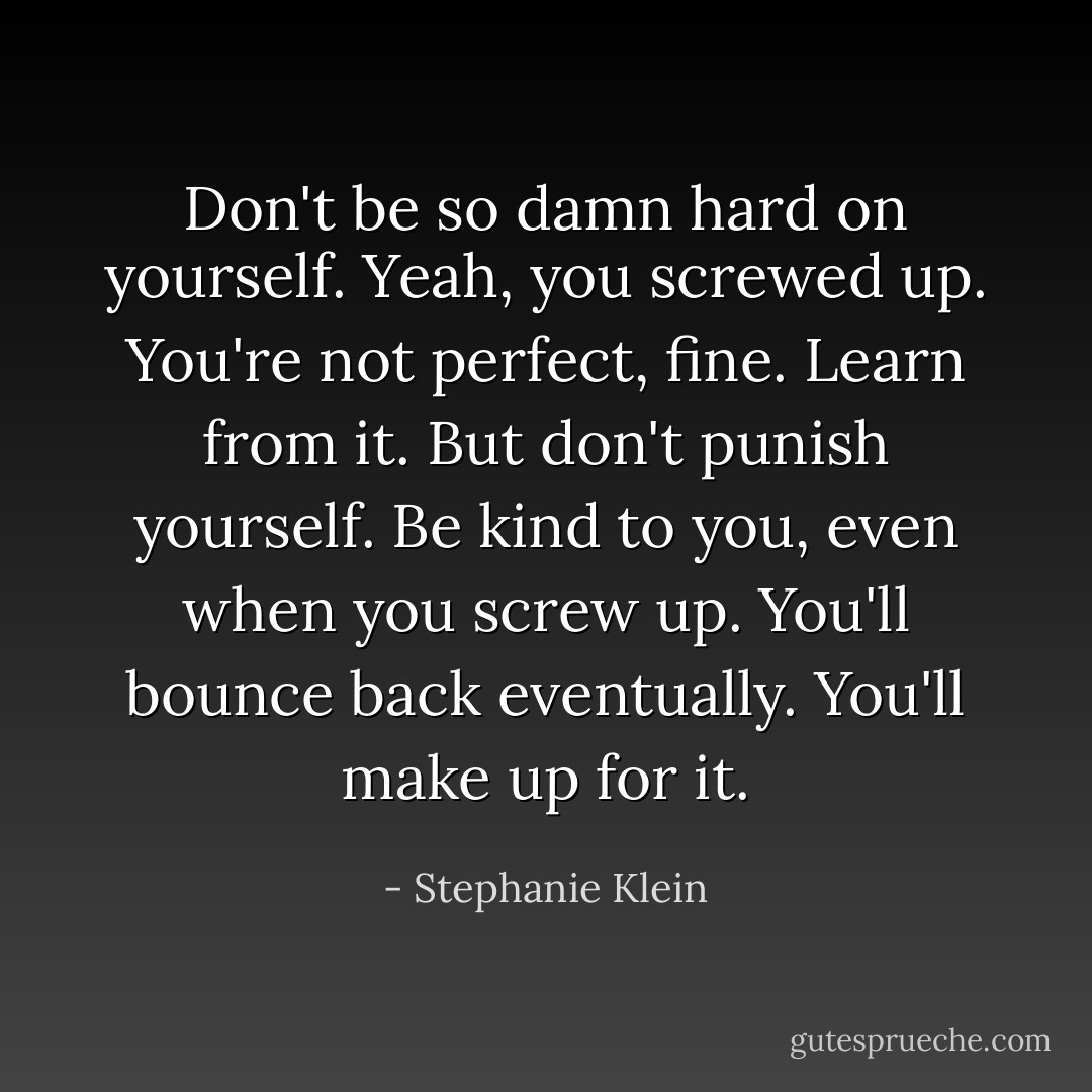 Don't be so damn hard on yourself. Yeah, you screwed up. You're not perfect, fine. Learn from it. But don't punish yourself. Be kind to you, even when you screw up. You'll bounce back eventually. You'll make up for it. - Stephanie Klein