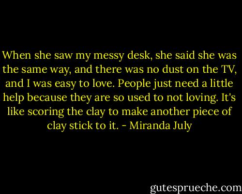 When she saw my messy desk, she said she was the same way, and there was no dust on the TV, and I was easy to love. People just need a little help because they are so used to not loving. It's like scoring the clay to make another piece of clay stick to it. - Miranda July