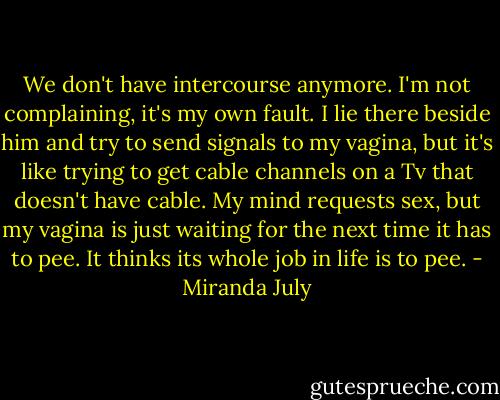 We don't have intercourse anymore. I'm not complaining, it's my own fault. I lie there beside him and try to send signals to my vagina, but it's like trying to get cable channels on a Tv that doesn't have cable. My mind requests sex, but my vagina is just waiting for the next time it has to pee. It thinks its whole job in life is to pee. - Miranda July
