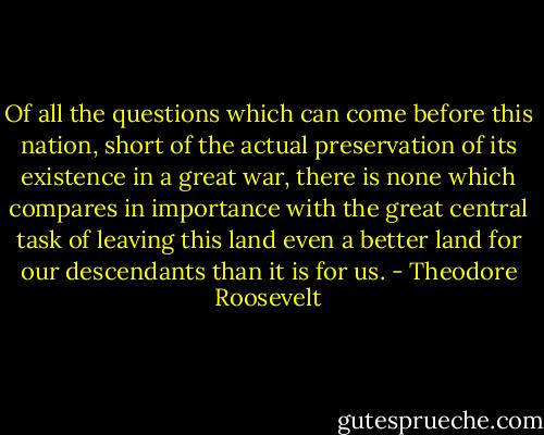 Of all the questions which can come before this nation, short of the actual preservation of its existence in a great war, there is none which compares in importance with the great central task of leaving this land even a better land for our descendants than it is for us. - Theodore Roosevelt