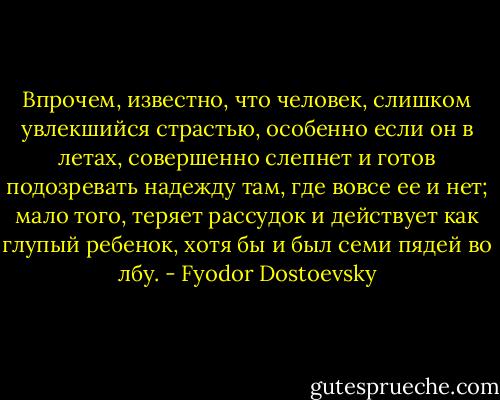 Впрочем, известно, что человек, слишком увлекшийся страстью, особенно если он в летах, совершенно слепнет и готов подозревать надежду там, где вовсе ее и нет; мало того, теряет рассудок и действует как глупый ребенок, хотя бы и был семи пядей во лбу. - Fyodor Dostoevsky