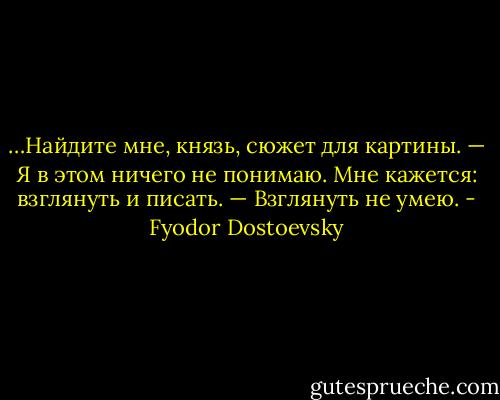 …Найдите мне, князь, сюжет для картины.<br />— Я в этом ничего не понимаю. Мне кажется: взглянуть и писать.<br />— Взглянуть не умею. - Fyodor Dostoevsky