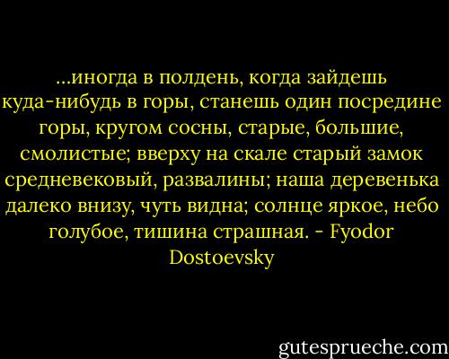 …иногда в полдень, когда зайдешь куда-нибудь в горы, станешь один посредине горы, кругом сосны, старые, большие, смолистые; вверху на скале старый замок средневековый, развалины; наша деревенька далеко внизу, чуть видна; солнце яркое, небо голубое, тишина страшная. - Fyodor Dostoevsky