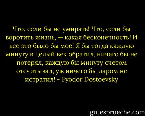Что, если бы не умирать! Что, если бы воротить жизнь, — какая бесконечность! И все это было бы мое! Я бы тогда каждую минуту в целый век обратил, ничего бы не потерял, каждую бы минуту счетом отсчитывал, уж ничего бы даром не истратил! - Fyodor Dostoevsky