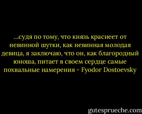 …судя по тому, что князь краснеет от невинной шутки, как невинная молодая девица, я заключаю, что он, как благородный юноша, питает в своем сердце самые похвальные намерения - Fyodor Dostoevsky