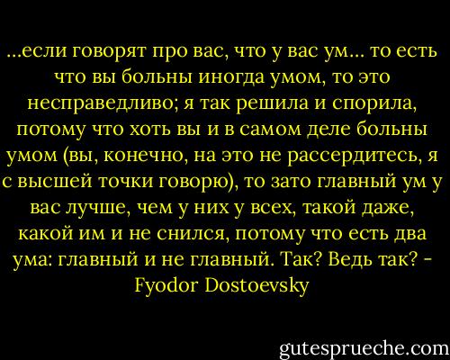 …если говорят про вас, что у вас ум… то есть что вы больны иногда умом, то это несправедливо; я так решила и спорила, потому что хоть вы и в самом деле больны умом (вы, конечно, на это не рассердитесь, я с высшей точки говорю), то зато главный ум у вас лучше, чем у них у всех, такой даже, какой им и не снился, потому что есть два ума: главный и не главный. Так? Ведь так? - Fyodor Dostoevsky